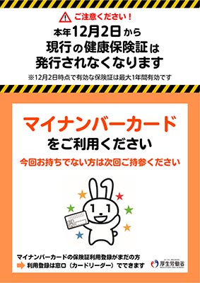 ご注意ください！本年12月2日から現行の健康保険証は発行されなくなります。※12月2日時点で有効な保険証は最大1年間有効です。マイナンバーカードをご利用ください。今回お持ちでない方は次回ご持参ください。マイナンバーカードの保険証利用登録がまだの方は、窓口（カードリーダー）でできます。